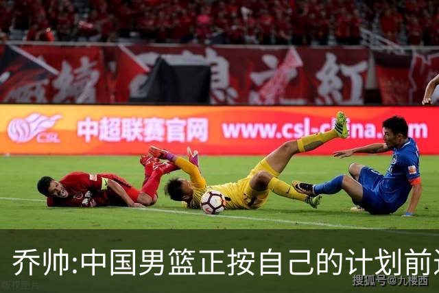 乔帅:中国男篮正按自己的计划前进 要变得更好