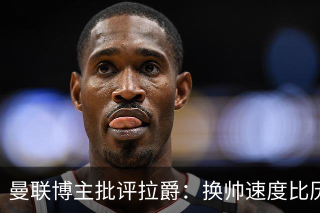 曼联博主批评拉爵：换帅速度比历任老板都快，环境更加糟糕