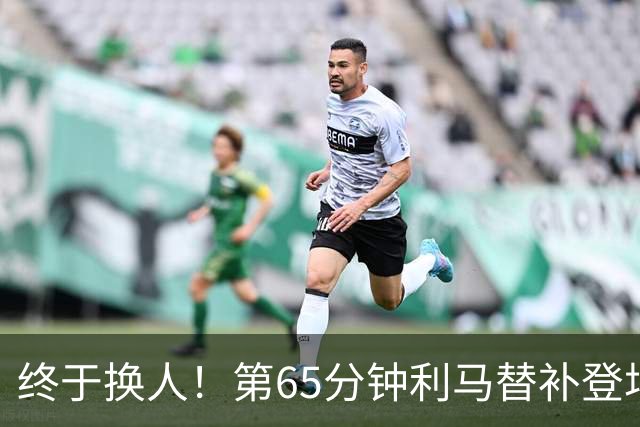 终于换人！第65分钟利马替补登场，换下本场表现糟糕的海文